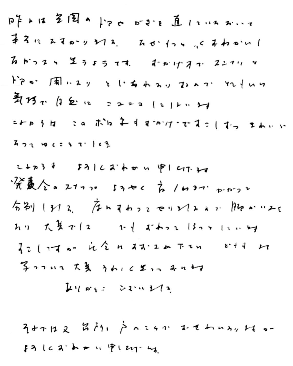 昨日は玄関のドアやカギを直していただいて本当にたすかりました。 なぜもっと早くおねがいしなかったのかと思うのです。 おかげ様でスンナリとドアが開いたり閉じれたりするので とても良い気持ちで自然にニコニコしてしまいます。 これからは、このボロ家もおかげですこしずつきれいになってゆくことでしょう。 これからもよろしくおねがい申し上げます。 発表会のスナップようやく夜1時までかかって分別しました。 床にすわってやりましたので脚がいたくなり大変でした。 でも、終わってほっとしています。 すこしですが、記念にお納めください。 どれもよく写っていて大変うれしく思っております。 ありがとうございました。 (発表会のスナップ写真撮りのお手伝いも当社にて行いました) それでは又、台所の戸のことでおせわになりますが、よろしくおねがい申し上げます。