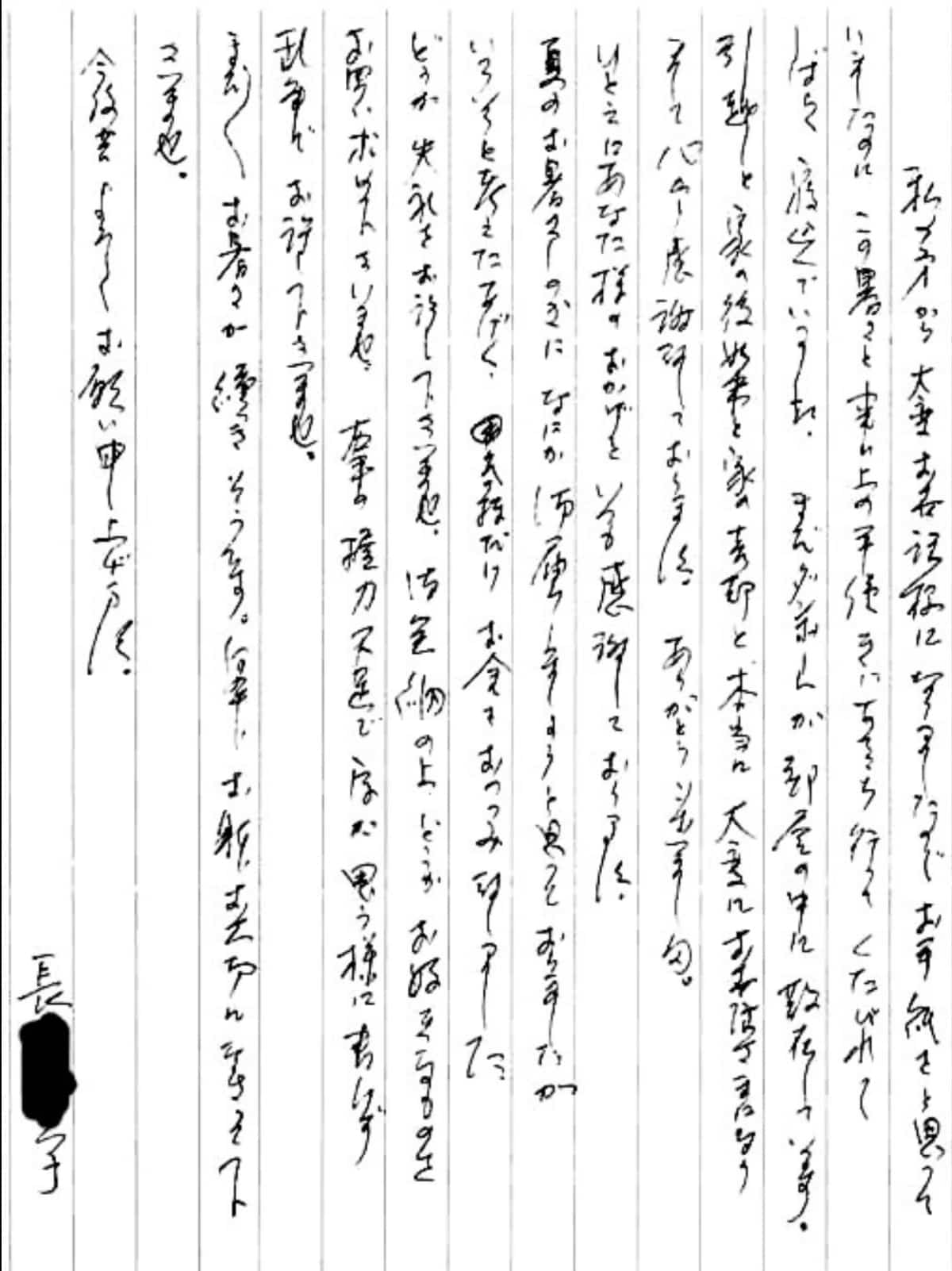 【便利屋】暮らしなんでもお助け隊 福岡茶山店へ、遺品整理・引越し・家売却のお手伝いを依頼されたお客様より、お礼のお手紙をいただきました。感謝です。 私の方から大変お世話様になりましたのでお手紙をと思っていましたのに、 この暑さと事務上の手続きにあちこち行ってくたびれてしばらく寝込んでいました。 まだダンボールが部屋の中に散在しています。 引越しと家の後始末と家の売却と、本当に大変にお世話さまになりまして心から感謝しております。 ありがとうございました。 ひとえにあなた様のおかげといつも感謝しております。 夏のお暑さしのぎになにか御届しましょうと追っておりましたが、 いろいろと考えたあげく、気持ちだけお金をおつつみ致しました。 どうか失礼をお許し下さいませ。 御金納の上、どうかお好きなものをお買い求め下さいませ。 右手の握力不足で字が思う様に書けず乱筆でお許し下さいませ。 まだまだお暑さが続きそうです。 何卒、おからだお大切になさって下さいませ。 今後共よろしくお願い申し上げます。 長島 育子(仮名)
