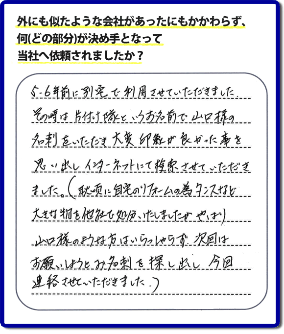 Q：外にも似たような会社があったにもかかわらず、何(どの部分)が決め手となって当社へ依頼されましたか？A:５、６年前に別宅で利用させていただきました。その時は片付け隊といいうお名前で山口様の名刺をいただき、大変印象が良かった事を思い出しインターネットにて検索させていただきました。（秋頃に自宅のリフォームの為、タンスなど大きな物を他社で処分いたしましたが、やはり山口様のような方はいらっしゃらず、次回はお願いしようと名刺を探し出し今回連絡させていただきました。）というお客様からのメッセージ頂きました。当社は引っ越し後の片付けだけでなく、実家・親の家の片付け・不用品処分・庭木の伐採・草取り・お掃除・空き家管理など、様々な業務を行っています。お客様からの評判・口コミ獲得数・お客さまからの評価も福岡No１の便利屋・何でも屋「【便利屋】暮らしなんでもお助け隊 福岡茶山店」へ今すぐご相談ください。