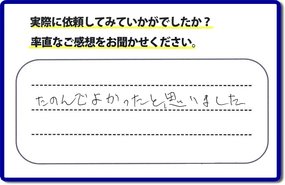 クチコミ評判３２　「たのんでよかったと思いました。」お客様に作業を満足していただけることは当社としても非常に遣り甲斐を感じることでもあり、うれしい気持ちになる最大の誉め言葉ではないでしょうか。明日のお客様にも満足していただけるように、頑張ります！何でも屋・便利屋の【便利屋】暮らしなんでもお助け隊 福岡茶山店 福岡では、お客さまの生の感想・メッセージを福岡で一番掲載しています。これからもお客様の感謝の言葉、お礼の言葉をかけていただけてるように頑張っていきます。これまでご依頼いただいた、お客さまの声や笑顔、施工写真をご参考にご依頼をいただいているお客さまのたくさんおられますのでぜひ見てください！
