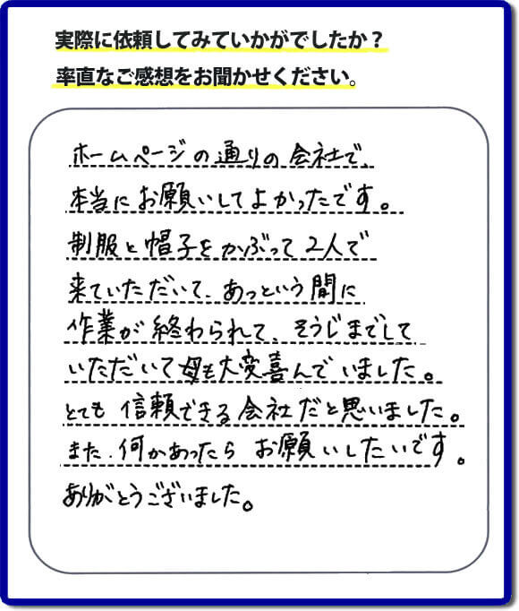 ホームページの通りの会社で本当にお願いしてよかったです。制服と帽子をかぶって2人で来ていただいて、あっという間に作業が終わられて、そうじまでしていただいて母も大変喜んでいました。とても信頼できる会社だと思いました。また、何かあったらお願いしたいです。ありがとうございました。